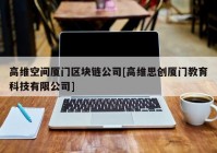高维空间厦门区块链公司[高维思创厦门教育科技有限公司]